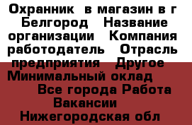 Охранник. в магазин в г. Белгород › Название организации ­ Компания-работодатель › Отрасль предприятия ­ Другое › Минимальный оклад ­ 11 000 - Все города Работа » Вакансии   . Нижегородская обл.